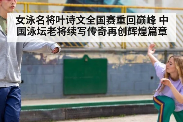 女泳名将叶诗文全国赛重回巅峰 中国泳坛老将续写传奇再创辉煌篇章